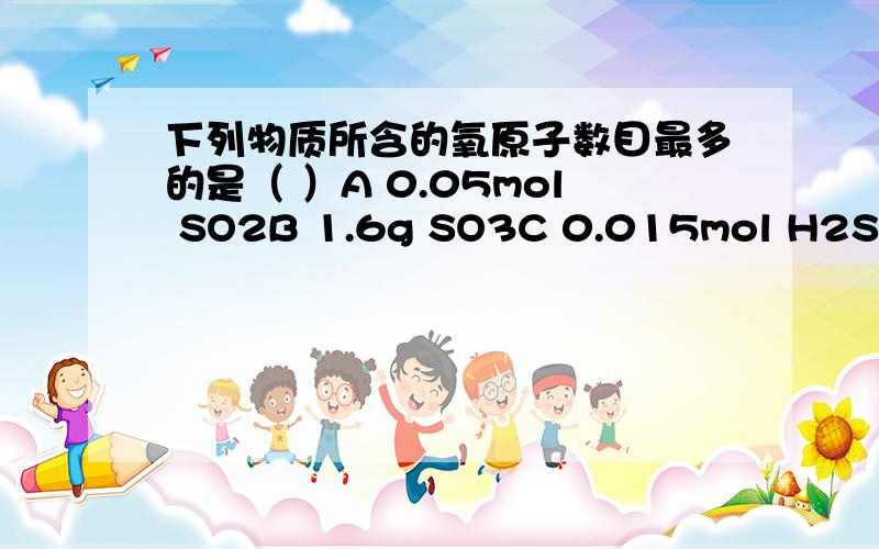 下列物质所含的氧原子数目最多的是（ ）A 0.05mol SO2B 1.6g SO3C 0.015mol H2SO4D 10ml H2O