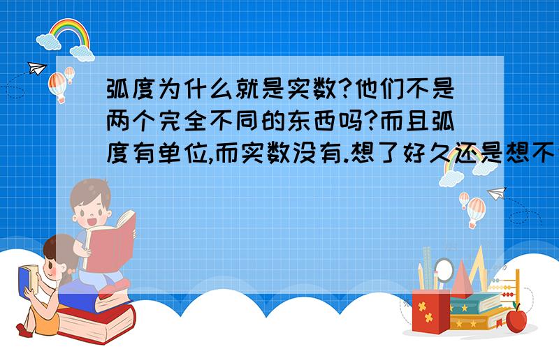 弧度为什么就是实数?他们不是两个完全不同的东西吗?而且弧度有单位,而实数没有.想了好久还是想不通，为什么每个角度都和一个实数一一对应，不是应该和弧度一一对应吗？且弧度能简写