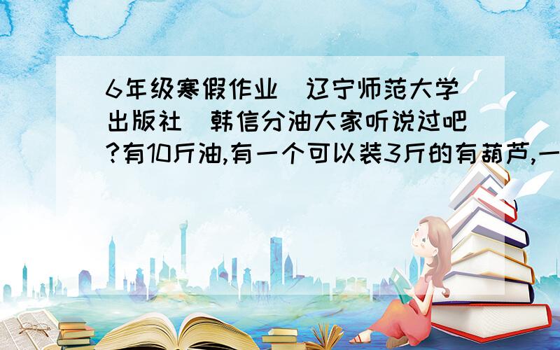 6年级寒假作业（辽宁师范大学出版社）韩信分油大家听说过吧?有10斤油,有一个可以装3斤的有葫芦,一个可以装7斤的瓦罐,要双放一人一半怎么分?6页的.8页的：要建一个面积是12.56平方厘米的