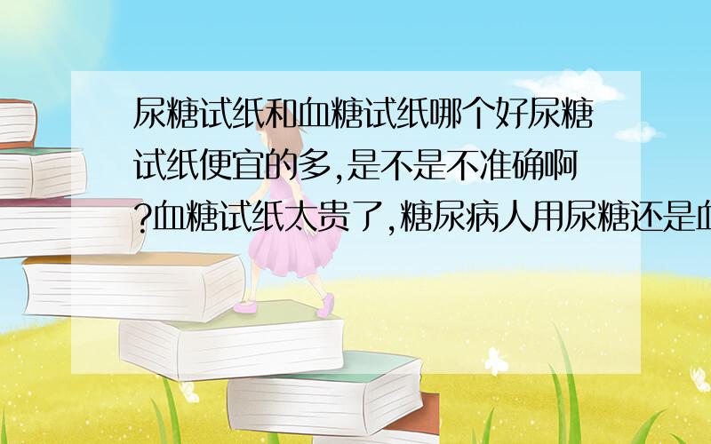 尿糖试纸和血糖试纸哪个好尿糖试纸便宜的多,是不是不准确啊?血糖试纸太贵了,糖尿病人用尿糖还是血糖测比较合适?