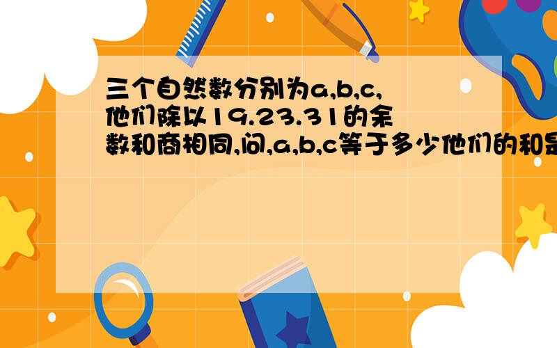 三个自然数分别为a,b,c,他们除以19.23.31的余数和商相同,问,a,b,c等于多少他们的和是2013