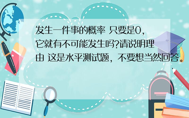 发生一件事的概率 只要是0,它就有不可能发生吗?请说明理由 这是水平测试题，不要想当然回答。