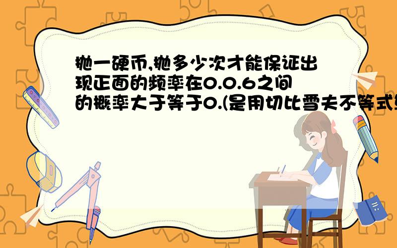 抛一硬币,抛多少次才能保证出现正面的频率在0.0.6之间的概率大于等于0.(是用切比雪夫不等式算的吗?