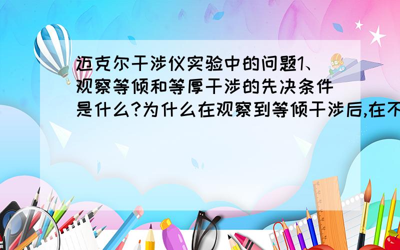 迈克尔干涉仪实验中的问题1、观察等倾和等厚干涉的先决条件是什么?为什么在观察到等倾干涉后,在不改变平面反射镜倾角的提前下（保持原来方位不变）,继续改变光程差,使d=0,会出现等厚