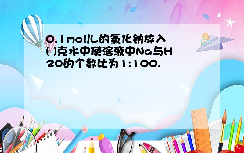 0.1mol/L的氧化钠放入( )克水中使溶液中Na与H2O的个数比为1:100.