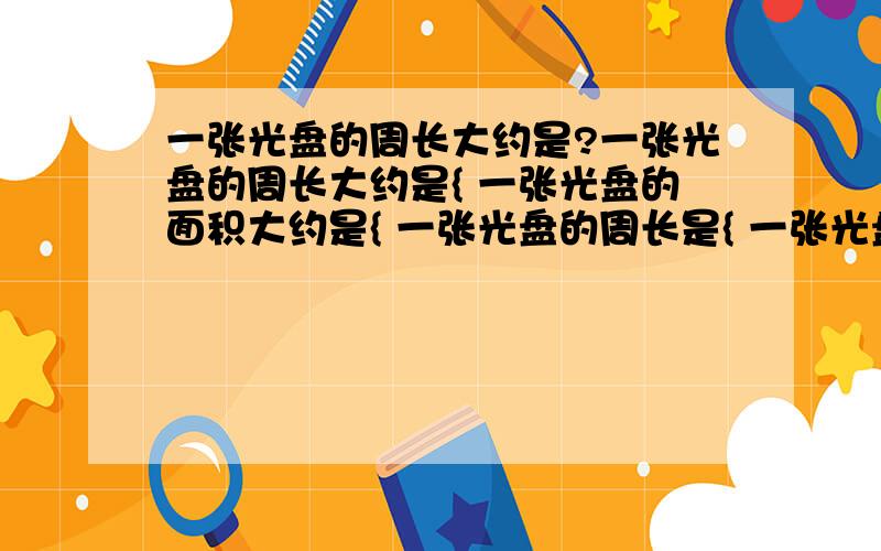 一张光盘的周长大约是?一张光盘的周长大约是{ 一张光盘的面积大约是{ 一张光盘的周长是{ 一张光盘的面积是{