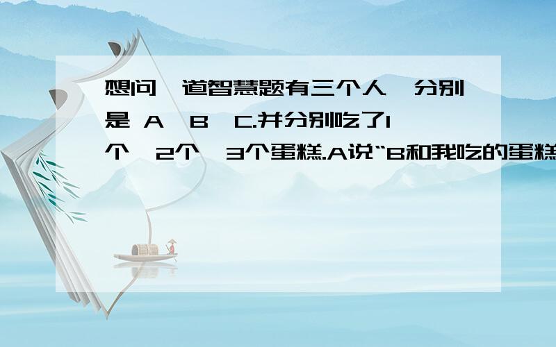 想问一道智慧题有三个人,分别是 A,B,C.并分别吃了1个,2个,3个蛋糕.A说“B和我吃的蛋糕数是一样的.”B说“C和我吃的蛋糕数是一样的.”C说“我比A多吃一个蛋糕.”3个人中只有吃了3个蛋糕的那