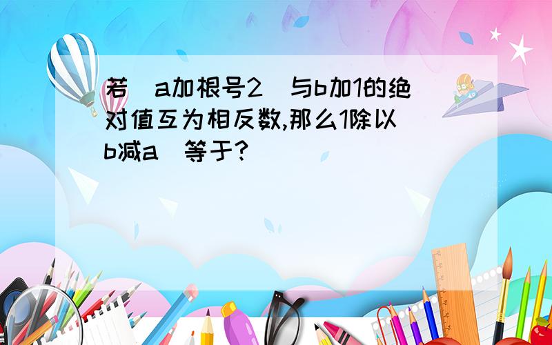 若（a加根号2）与b加1的绝对值互为相反数,那么1除以（b减a）等于?