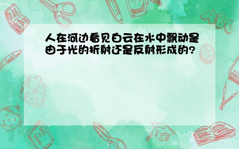 人在河边看见白云在水中飘动是由于光的折射还是反射形成的?