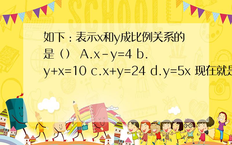 如下：表示x和y成比例关系的是（） A.x-y=4 b.y+x=10 c.x+y=24 d.y=5x 现在就是要!