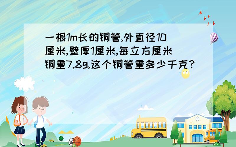 一根1m长的铜管,外直径10厘米,壁厚1厘米,每立方厘米铜重7.8g,这个铜管重多少千克?