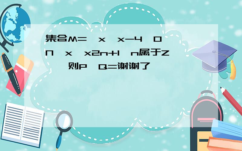 集合M=｛x丨x-4＜0｝,N｛x丨x2n+1,n属于Z｝,则P∩Q=谢谢了,