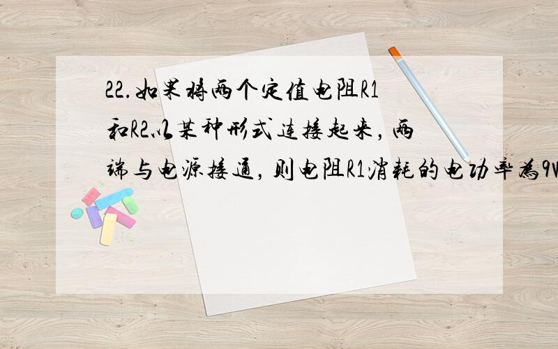 22.如果将两个定值电阻R1和R2以某种形式连接起来，两端与电源接通，则电阻R1消耗的电功率为9W；如果将这两个电阻换另外一种形式连接起来后，两端仍与该电源接通，则电阻R1消耗的电功率