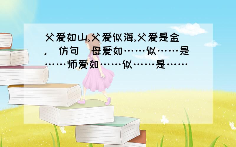 父爱如山,父爱似海,父爱是金.（仿句）母爱如……似……是……师爱如……似……是……