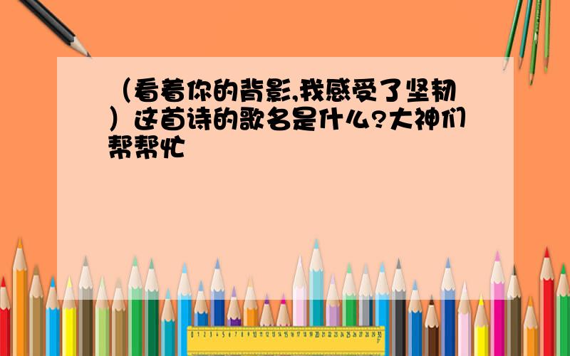 （看着你的背影,我感受了坚韧）这首诗的歌名是什么?大神们帮帮忙