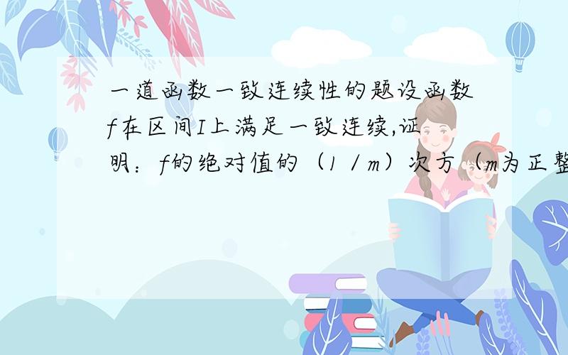 一道函数一致连续性的题设函数f在区间I上满足一致连续,证明：f的绝对值的（1／m）次方（m为正整数）在区间I上一致连续