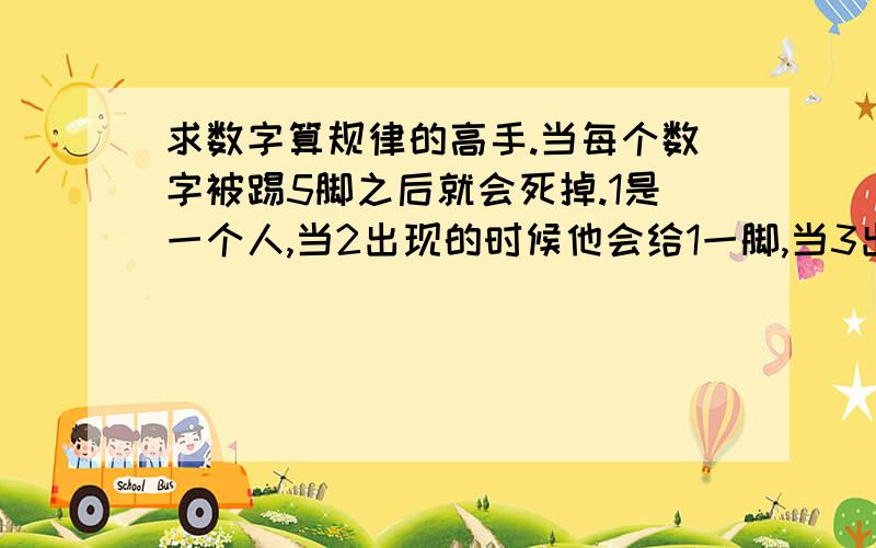 求数字算规律的高手.当每个数字被踢5脚之后就会死掉.1是一个人,当2出现的时候他会给1一脚,当3出现的时候他会给2一脚,当4出现的时候他就会给1一脚.一直到32的出现1被踢到第5脚之后死掉了.