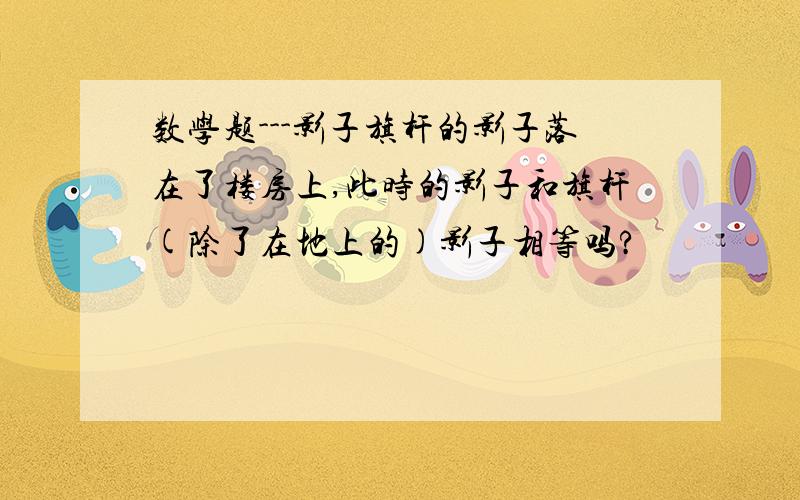 数学题---影子旗杆的影子落在了楼房上,此时的影子和旗杆(除了在地上的)影子相等吗?