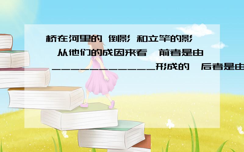 桥在河里的 倒影 和立竿的影,从他们的成因来看,前者是由 ___________形成的,后者是由___________形成的