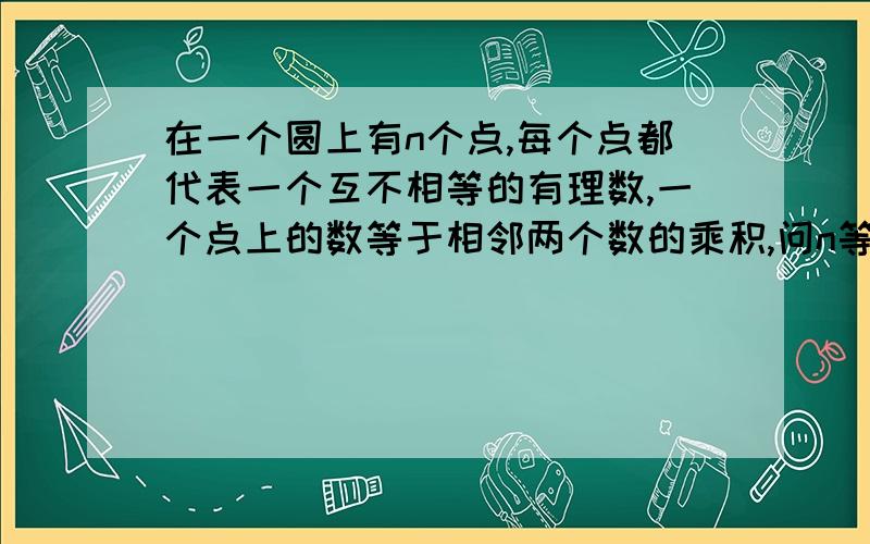 在一个圆上有n个点,每个点都代表一个互不相等的有理数,一个点上的数等于相邻两个数的乘积,问n等于多少?