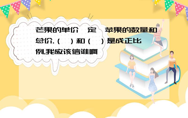 芒果的单价一定,苹果的数量和总价.（ ）和（ ）是成正比例.我应该信谁啊