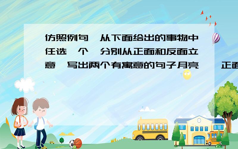 仿照例句,从下面给出的事物中任选一个,分别从正面和反面立意,写出两个有寓意的句子月亮——正面：在清凉的夜里,总是你和最孤独的旅人做伴.反面：因为靠别人而发光,所以白天不露脸》