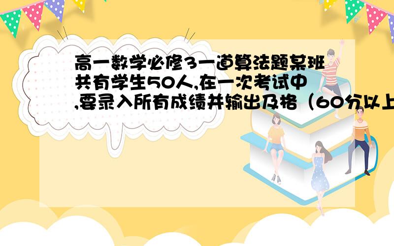 高一数学必修3一道算法题某班共有学生50人,在一次考试中,要录入所有成绩并输出及格（60分以上）的成绩,试设计一个算法并画出程序框图.