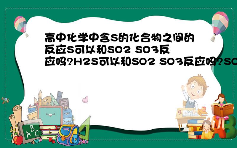 高中化学中含S的化合物之间的反应S可以和SO2 SO3反应吗?H2S可以和SO2 SO3反应吗?SO2可以和H2SO4反应吗?SO3可以和H2SO3反应吗?