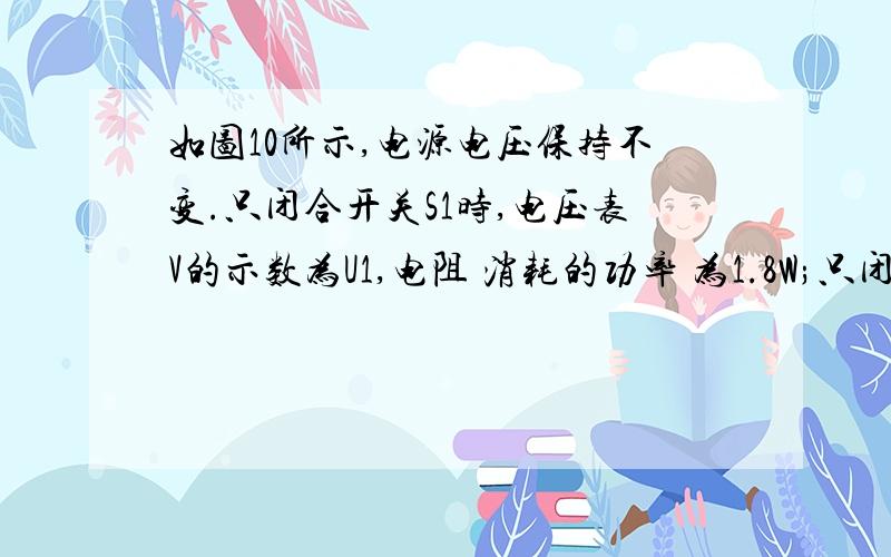 如图10所示,电源电压保持不变.只闭合开关S1时,电压表V的示数为U1,电阻 消耗的功率 为1.8W;只闭合开关S2、S3时,电压表V的示数为U2,电流表A1和A2的示数分别为I1和I2；所有开关都闭合时,电流表A2