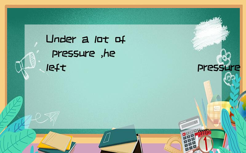 Under a lot of pressure ,he left __________(pressure)