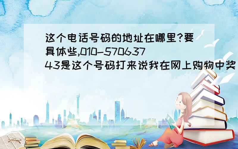 这个电话号码的地址在哪里?要具体些,010-57063743是这个号码打来说我在网上购物中奖，给我送手机充值卡和大长今护肤品，要我付238元的邮寄费，有朋友遇到我同样的问题吗？这是北京电话