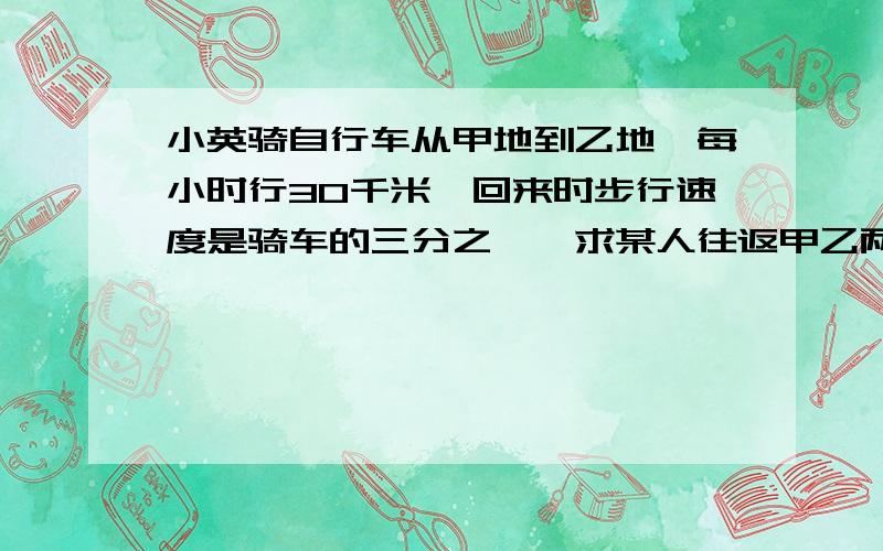 小英骑自行车从甲地到乙地,每小时行30千米,回来时步行速度是骑车的三分之一,求某人往返甲乙两地平均每小时行多少千米?