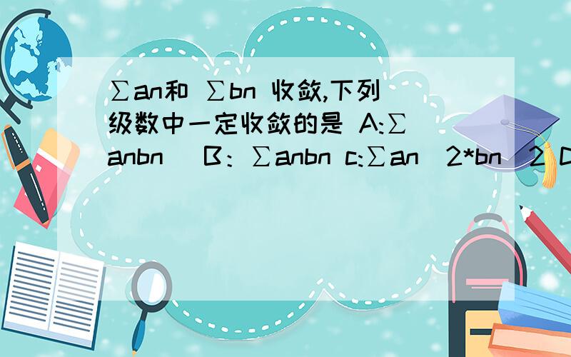 ∑an和 ∑bn 收敛,下列级数中一定收敛的是 A:∑|anbn| B：∑anbn c:∑an^2*bn^2 D:∑anbn/n^(3/2)