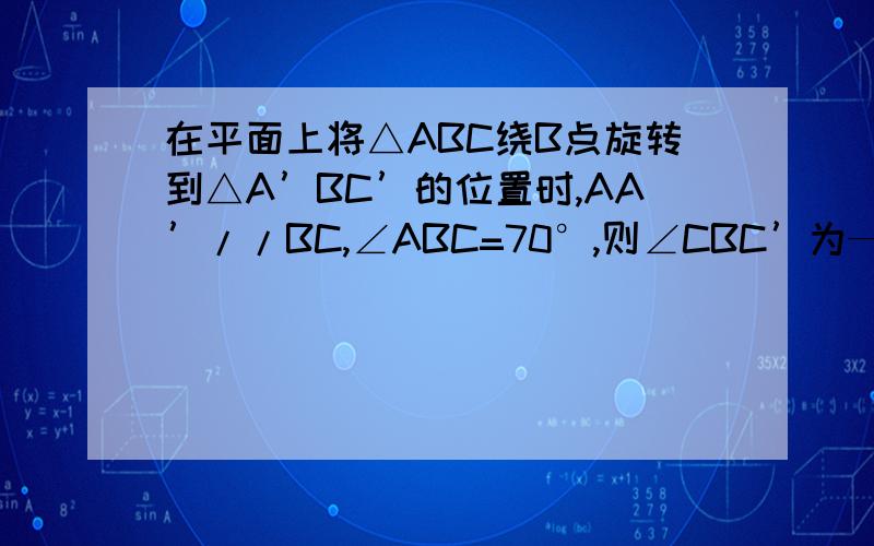 在平面上将△ABC绕B点旋转到△A’BC’的位置时,AA’//BC,∠ABC=70°,则∠CBC’为——度.