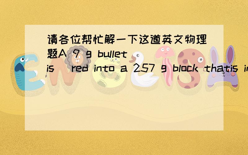 请各位帮忙解一下这道英文物理题A 9 g bullet is ﬁred into a 257 g block thatis initially at rest at the edge of a frictionlesstable of height 1.8 m. The bullet remains inthe block, and after impact the block lands2.3 m from the bo