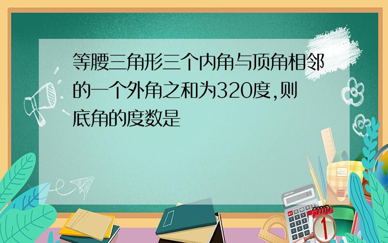 等腰三角形三个内角与顶角相邻的一个外角之和为320度,则底角的度数是