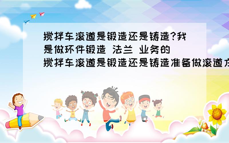 搅拌车滚道是锻造还是铸造?我是做环件锻造 法兰 业务的 搅拌车滚道是锻造还是铸造准备做滚道方面的业务 滚道有锻造的吗 如果有 和铸造比较 有市场吗