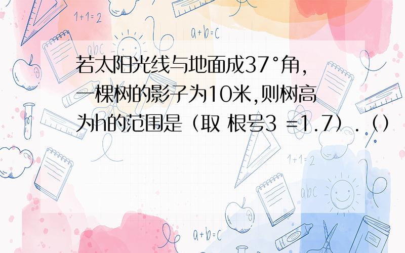 若太阳光线与地面成37°角,一棵树的影子为10米,则树高为h的范围是（取 根号3 =1.7）.（） A.3＜h