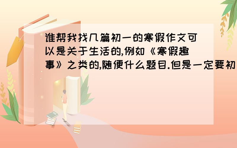 谁帮我找几篇初一的寒假作文可以是关于生活的,例如《寒假趣事》之类的,随便什么题目.但是一定要初一水平,谢谢啊  急啊!最好快点!麻烦各位帮帮忙,只是参考,不会抄  谢谢啊