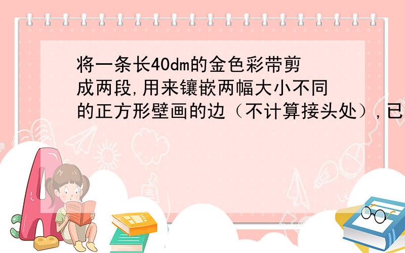 将一条长40dm的金色彩带剪成两段,用来镶嵌两幅大小不同的正方形壁画的边（不计算接头处）,已知两幅壁画的面积相差40dm^2,问这条彩带应剪成多长的两段