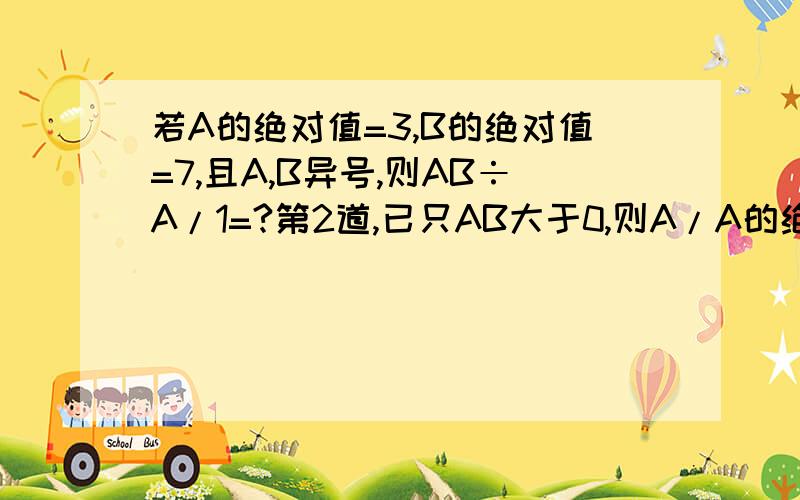 若A的绝对值=3,B的绝对值=7,且A,B异号,则AB÷A/1=?第2道,已只AB大于0,则A/A的绝对值+B/B的绝对值+AB/AB的绝对值=?