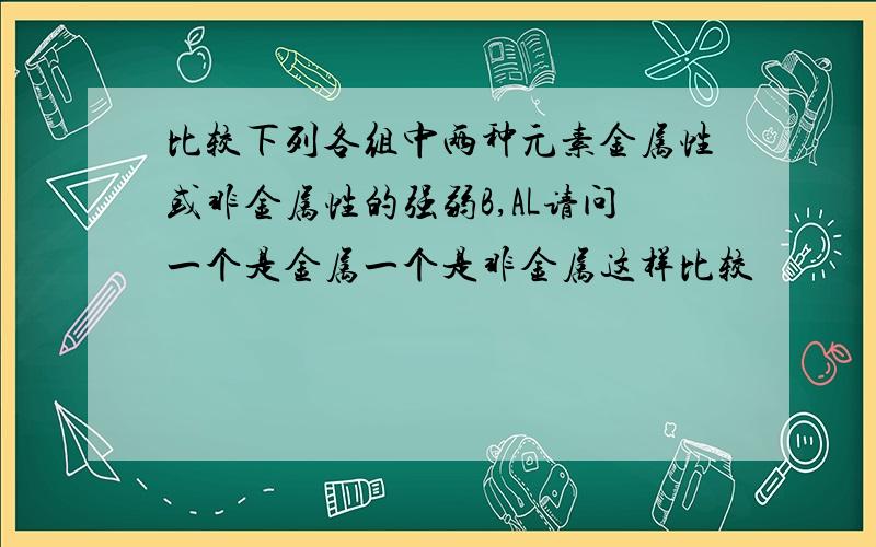 比较下列各组中两种元素金属性或非金属性的强弱B,AL请问一个是金属一个是非金属这样比较