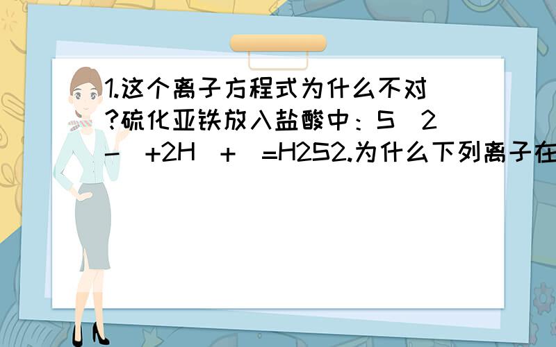 1.这个离子方程式为什么不对?硫化亚铁放入盐酸中：S(2-)+2H(+)=H2S2.为什么下列离子在酸性条件中不能共存?A.氯离子,铝离子,钠离子,硝酸根离子B.钾离子,氨根离子,硫酸根离子,硝酸根离子3.这个