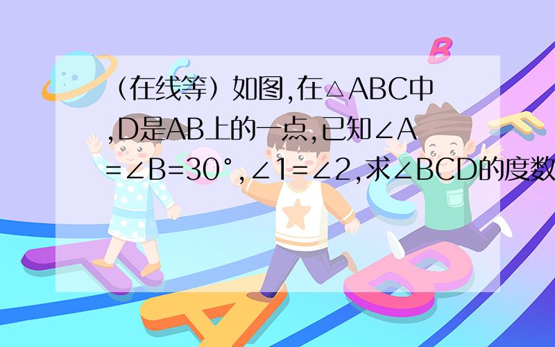 （在线等）如图,在△ABC中,D是AB上的一点,已知∠A=∠B=30°,∠1=∠2,求∠BCD的度数