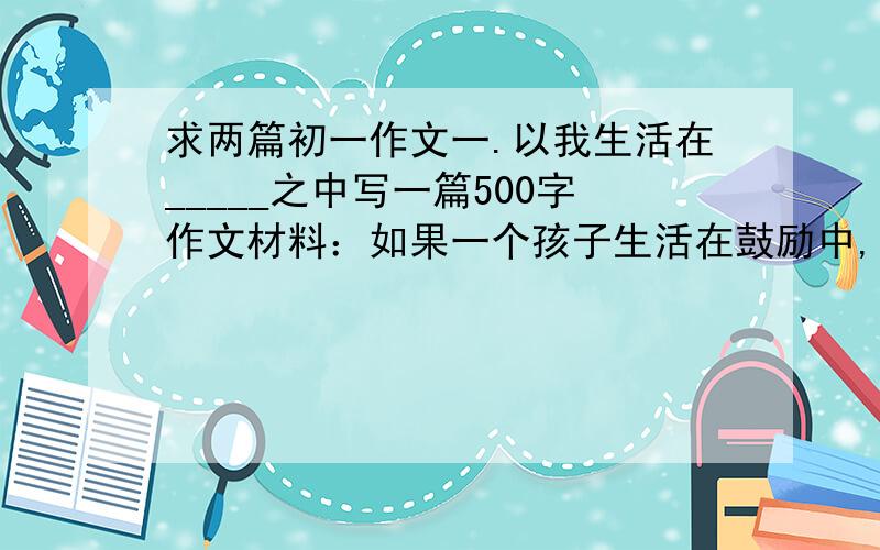 求两篇初一作文一.以我生活在_____之中写一篇500字作文材料：如果一个孩子生活在鼓励中,那么他学会了自信,如果一个孩子生活在真诚中,那么他就学会了平静幸福的生活,如果一个孩子生活在