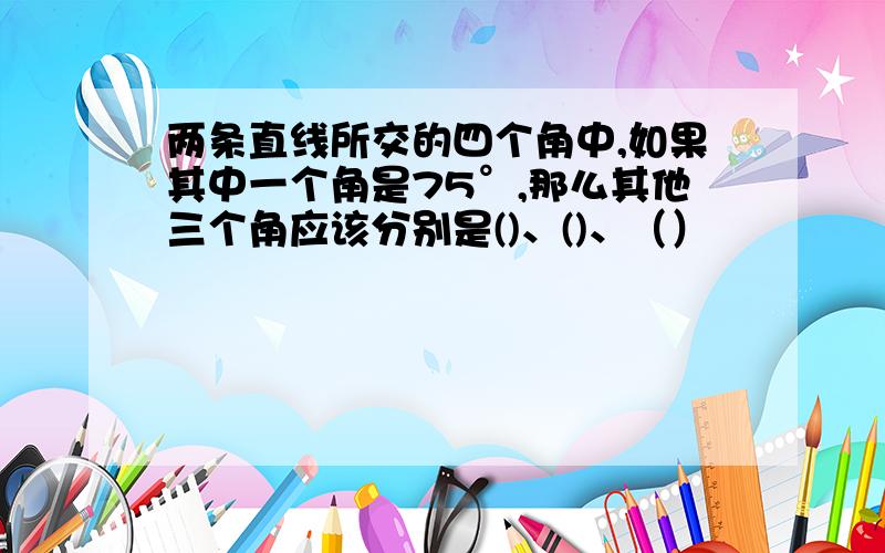 两条直线所交的四个角中,如果其中一个角是75°,那么其他三个角应该分别是()、()、（）