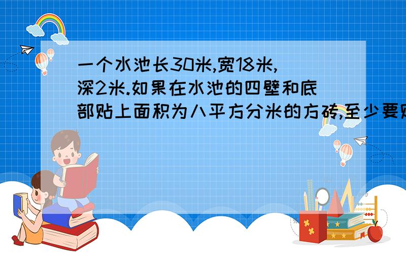 一个水池长30米,宽18米,深2米.如果在水池的四壁和底部贴上面积为八平方分米的方砖,至少要贴这样的方砖多少块?