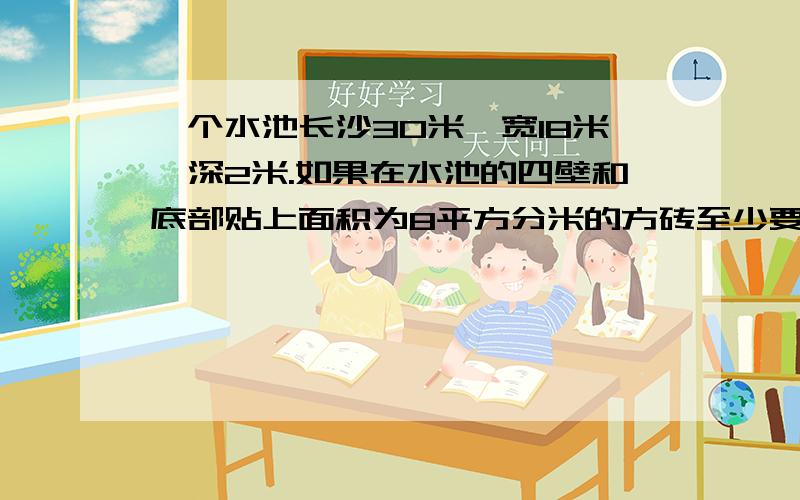 一个水池长沙30米,宽18米,深2米.如果在水池的四壁和底部贴上面积为8平方分米的方砖至少要贴多少块?