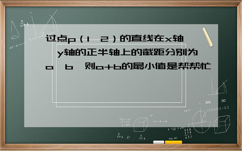 过点p（1,2）的直线在x轴、y轴的正半轴上的截距分别为a,b,则a+b的最小值是帮帮忙