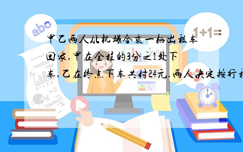 甲乙两人从机场合乘一辆出租车回家,甲在全程的3分之1处下车,乙在终点下车共付24元.两人决定按行程长短分摊车费,那么乙要付多少钱?